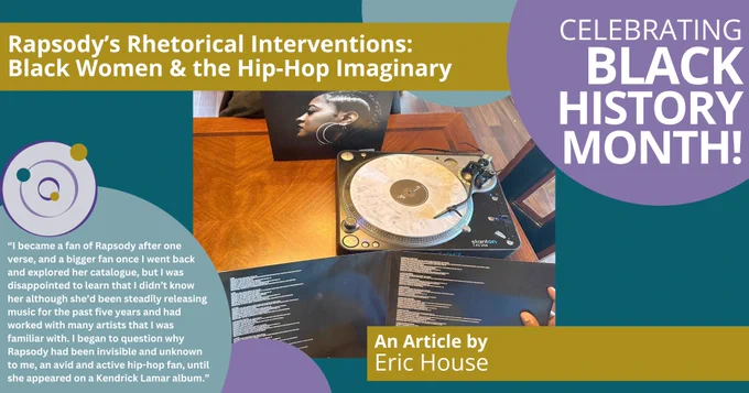 A postcard celebrating Black History Month. An article title reads: “‘Rapsody’s Rhetorical Interventions: Black Women & the Hip-Hop Imaginary’ by Eric House.” There is a quote featured: “‘I became a fan of Rapsody after one verse, and a bigger fan once I went back and explored her catalogue, but I was disappointed to learn that I didn’t know her although she’d been steadily releasing music for the past five years and had worked with many artists that I was familiar with. I began to question why Rapsody had been invisible and unknown to me, an avid and active hip-hop fan, until she appeared on a Kendrick Lamar album.’” There is an image of a man holding the album cover, a turntable in the background.