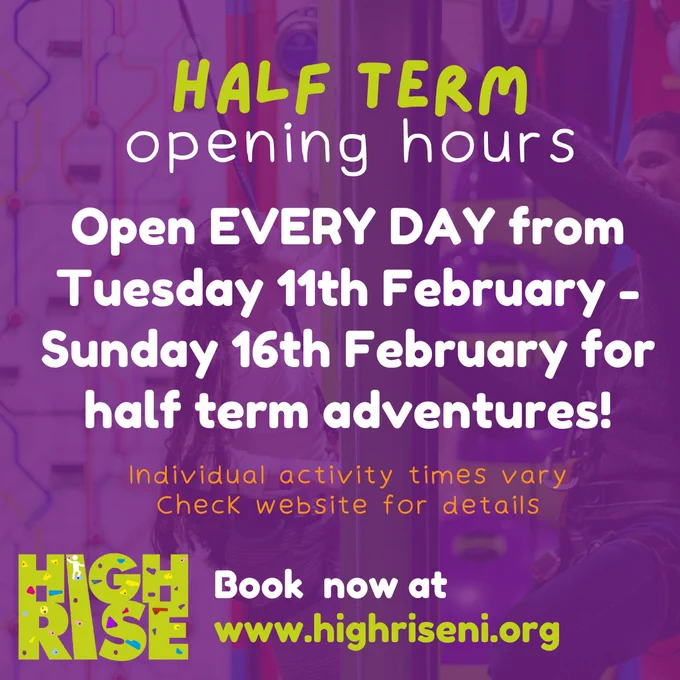 Half term opening hours
Open EVERY DAY from Tuesday 11th FEbruary - Sunday 16th FEbruary for half term adventures.
Individual activity times vary. Check website for details
Book now at www.highriseni.org