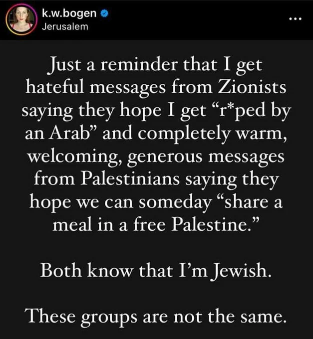 k.w.bogen (jerusalem):
"just a reminder that i get hateful messages from zionists saying they hope i get 'r*ped by an arab' and completely warm, welcoming, generous messages from pals saying they hope we can someday 'share a meal in a free pal.'
both know that i'm jewish.
these groups are not the same."