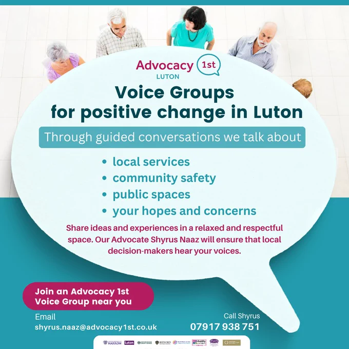 Large speech bubble which has the Advocacy 1st Luton logo. The heads of five people are visible around the top of the speech bubble.

Text inside speech bubble:
Voice Groups for positive change in Luton
Through guided conversations we talk about
•	local services
•	community safety
•	public spaces
•	your hopes and concerns
Share ideas and experiences in a relaxed and respectful space. Our Advocate Shyrus Naaz will ensure that local decision-makers hear your voices.

Left to right text below speech bubble:
Join an Advocacy 1st Voice Group near you
Email shyrus.naaz@advocacy1st.co.uk
Call Shyrus 07917 938 751


Partner logos at bottom of flyer
