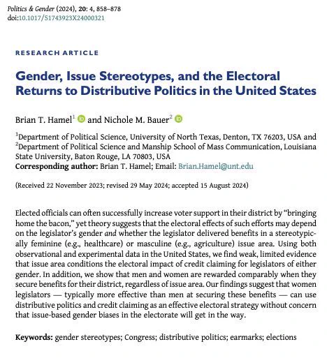 Research article entitled "Gender, Issue Stereotypes, and the Electoral Returns to Distributive Politics in the United States" by Brian T. Hamel and Nichole M. Bauer. 
Abstract begins: Elected officials can often successfully increase voter support in their district by “bringing home the bacon,” yet theory suggests that the electoral effects of such efforts may depend on the legislator’s gender and whether the legislator delivered benefits in a stereotypically feminine (e.g., healthcare) or masculine (e.g., agriculture) issue area. Using both observational and experimental data in the United States, we find weak, limited evidence that issue area conditions the electoral impact of credit claiming for legislators of either gender. In addition, we show that men and women are rewarded comparably when they secure benefits for their district, regardless of issue area. 