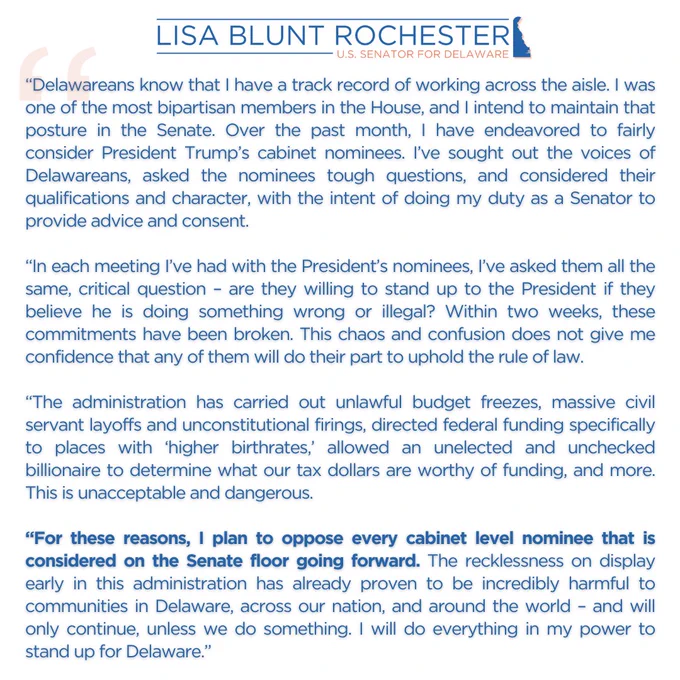 "...Within two weeks, these commitments have been broken. This chaos and confusion does not give me confidence that any of them will do their part to uphold the rule of law.
 
“The administration has carried out unlawful budget freezes, massive civil servant layoffs and unconstitutional firings, directed federal funding specifically to places with ‘higher birthrates,’ allowed an unelected and unchecked billionaire to determine what our tax dollars are worthy of funding, and more. This is unacceptable and dangerous.
 
“For these reasons, I plan to oppose every cabinet level nominee that is considered on the Senate floor going forward. The recklessness on display early in this administration has already proven to be incredibly harmful to communities in Delaware, across our nation, and around the world – and will only continue, unless we do something. I will do everything in my power to stand up for Delaware.”