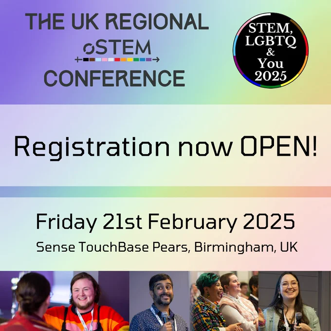 A rainbow gradient background with text at the top left that says “The UK Regional oSTEM Conference.” To the right is the STEM, LGBTQ and You 2025 logo. Below is an opaque white banner with black text that says ‘Registration now OPEN!” Below is another banner with text that says “Friday 21st February 2025. Sense TouchBase Pears, Birmingham, UK.” Below are four photos. The first shows a pale person with a beard and dark hair speaking to someone with their back to the camera. The second shows a dark skinned person with black hair, a black beard and moustache, and a blue shirt speaking into a microphone. The third photo shows two people sitting in a crowd - one of them has short green and black hair and a colorful dress shirt and the other has shaved brown hair and a light pink and white shirt. The last photo shows a person with long dark hair, glasses, and a grey blazer speaking into a microphone. 