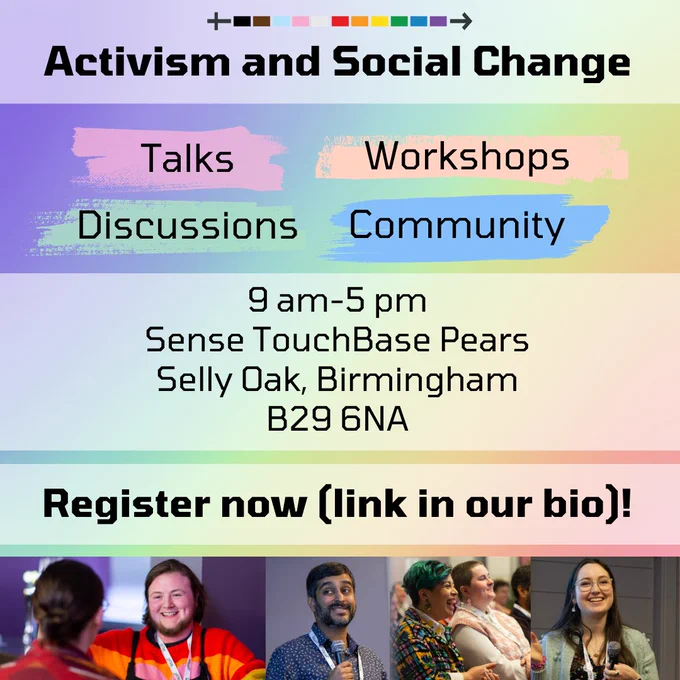A rainbow gradient background with text over an opaque white banner at the top that says “Activism and Social Change.” Below are four words with different colored background color blocks. The words are “Talks”, “Workshops”, “Discussions”, and “Community”. Below is another banner that says “9 am - 5 pm. Sense TouchBase Pears. Selly Oak, Birmingham. B29 6NA.” Below is another banner with bold text that reads “Register now (link in our bio)!” Below are four photos. The first shows a pale person with a beard and dark hair speaking to someone with their back to the camera. The second shows a dark skinned person with black hair, a black beard and moustache, and a blue shirt speaking into a microphone. The third photo shows two people sitting in a crowd - one of them has short green and black hair and a colorful dress shirt and the other has shaved brown hair and a light pink and white shirt. The last photo shows a person with long dark hair and glasses speaking into a microphone.