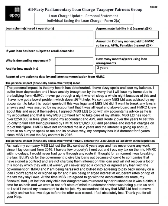 This is an example of a Loan Charge Impact statement taken as evidence by the Loan Charge and Taxpayer Fairness Group AAP. These statements highlight the true impact of the Loan Charge on families and individuals and how that differs from what is reported by HMRC

Work for HMRC? Sick of the slaughter? Help us. Follow the link below:

https://www.hmrcloancharge.info/hmrc-whistleblower-portal/

To see a proposed solution to the mess visit:

https://www.loanchargeresolution.co.uk/wp-content/uploads/2024/08/Letter-to-Exchequer-Secretary-to-the-Treasury-about-the-Loan-Charge-August-2024.pdf