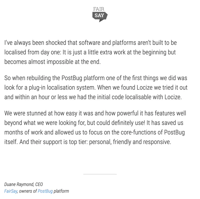 I've always been shocked that software and platforms aren't built to be localised from day one: It is just a little extra work at the beginning but becomes almost impossible at the end.

So when rebuilding the PostBug platform one of the first things we did was look for a plug-in localisation system. When we found locize.com we tried it out and within an hour or less we had the initial code localisable with locize.com.

We were stunned at how easy it was and how powerful it has features well beyond what we were looking for, but could definitely use! It has saved us months of work and allowed us to focus on the core-functions of PostBug itself. And their support is top tier: personal, friendly and responsive.