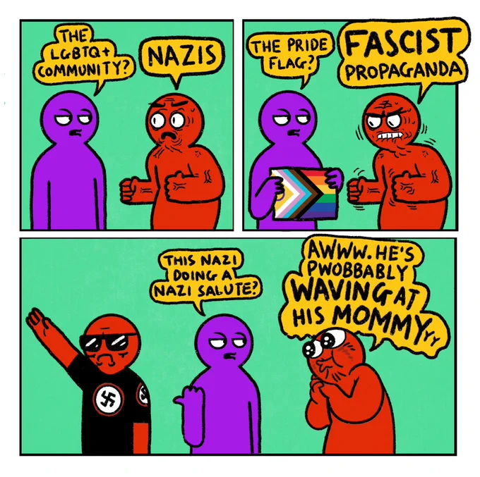 A 3 panel comic featuring Right Wing Red Guy

Panel 1: 
Purple Guy: The LGBTQ  community?
Angry Red Guy: Nazis

Panel 2: 
Purple Guy: The pride flag?
Angry Red Guy: Fascist propaganda 

Panel 3: 
Purple Guy gestures to a nazi doing a nazi salute: This nazi doing a nazi salute?
Red Guy: Awww. He’s pwobbably waving at his mommy