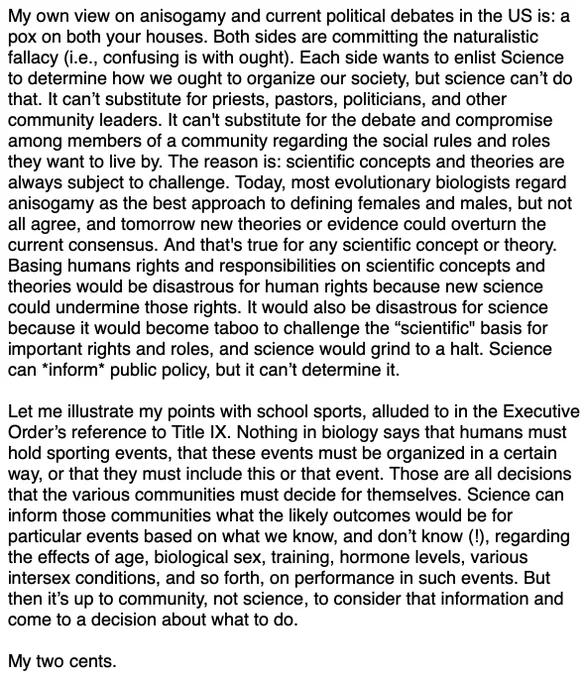 My own view on anisogamy and current political debates in the US is: a pox on both your houses. Both sides are committing the naturalistic fallacy (i.e., confusing is with ought). Each side wants to enlist Science to determine how we ought to organize our society, but science can’t do that. It can’t substitute for priests, pastors, politicians, and other community leaders. It can't substitute for the debate and compromise among members of a community regarding the social rules and roles they want to live by. The reason is: scientific concepts and theories are always subject to challenge. Today, most evolutionary biologists regard anisogamy as the best approach to defining females and males, but not all agree, and tomorrow new theories or evidence could overturn the current consensus. And that's true for any scientific concept or theory. Basing humans rights and responsibilities on scientific concepts and theories would be disastrous for human rights because new science could undermi...