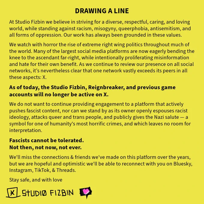 Black text on a yellow background, which reads:

DRAWING A LINE

At Studio Fizbin we believe in striving for a diverse, respectful, caring, and loving world, while standing against racism, misogyny, queerphobia, antisemitism, and all forms of oppression. Our work has always been grounded in these values.

We watch with horror the rise of extreme right wing politics throughout much of the world. Many of the largest social media platforms are now eagerly bending the knee to the ascendant far-right, while intentionally proliferating misinformation and hate for their own benefit. As we continue to review our presence on all social networks, it’s nevertheless clear that one network vastly exceeds its peers in all these aspects: X.

As of today, the Studio Fizbin, Reignbreaker, & previous game accounts will no longer be active on X.

(alt text continued in next post)