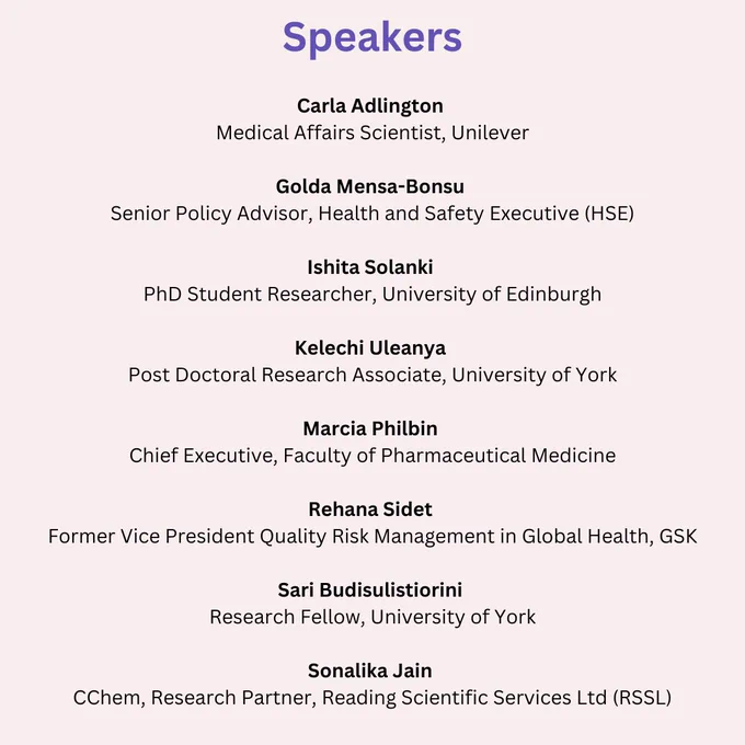 List of speakers, Carla Adlington (Medical Affairs Scientist, Unilever) Golda Mensa-Bonsu (Senior Policy Advisor, Health and Safety Executive (HSE)) Ishita Solanki (PhD Student Researcher, University of Edinburgh) Kelechi Uleanya (Post Doctoral Research Associate, University of York) Marcia Philbin (Chief Executive, Faculty of Pharmaceutical Medicine) Rehana Sidet (Former Vice President Quality Risk Management in Global Health, GSK) Sari Budisulistiorini (Research Fellow, University of York) Sonalika Jain (CChem, Research Partner, Reading Scientific Services Ltd (RSSL))