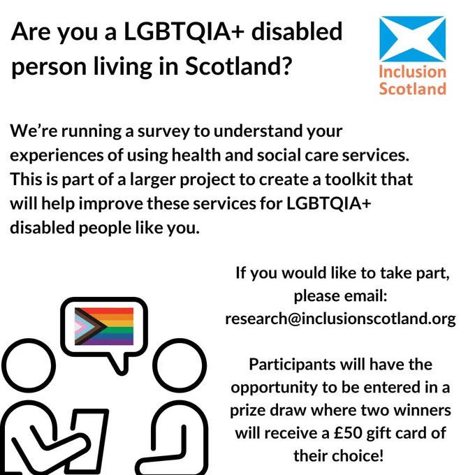 : Promotional graphic for Inclusion Scotland. White background with the Inclusion Scotland logo in the top right-hand corner. Bold black text reads “Are you a LGBTQIA  disabled person living in Scotland?”. More text reads “We’re running a survey to understand your experiences of using health and social care services. This is part of a larger project to create a toolkit that will help improve these services for LGBTQIA  disabled people like you.” More text reads “If you would like to take part, please email research@inclusionscotland.org” On the bottom left-hand corner, a graphic of two stick people speaking. One is holding up a piece of paper while the other has a speech bubble. Inside the speech bubble is the progressive LGBTQIA  flag symbol. There is more text that reads “Participants will have the opportunity to be entered into a prize draw where two winners will receive a £50 gift card of their choice!”. 