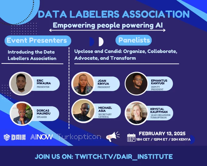 Event's flyer that reads "data labelers association.  Empowering people powering AI.  Event Presenters, Introducing the Data Labellers Association.  Eric Mwaura, Dorcas Maundu.  Panelists. Upclose and Candid: Organize, Collaborate, Advocate, and Transform.  Joan Kinyua, Ephantus Kanyugi, Michael Asia, Krystal Kauffman. Supported by DAIR, AINow, Turkopticon, Data Workers' Inquiry.  February 13, 2025, 18h. CET / 12PM ET / 20h. Kenya. Join us on: twitch.tv/dair_institute"