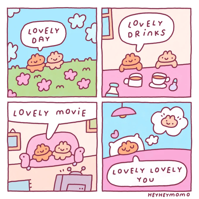 4 panel comic: 

Panel 1:
Two little bunnies walk in a grassy field full of pink flowers. One is brown and the other a bit lighter beige. The brown one says “lovely day”

Panel 2: 
Now they are inside and enjoying some hot drinks, perhaps some tea or coffee. The brown bunny says “lovely drinks”

Panel 3:
In this scene they are sitting on a couch in front of the TV. Brown bun says “lovely movie”

Panel 4:
The brown bunny is later in bed, eyes closed all happy and satisfied. In a thought bubble is the other bunny. He says “lovely lovely you” and a little heart appears above his head