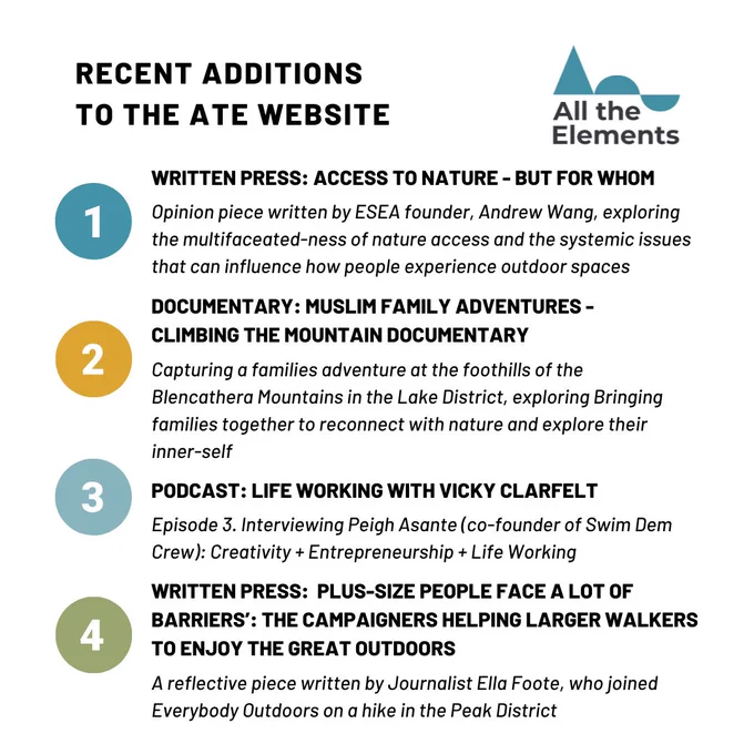 All the Elements logo in the top right hand side corner of the page. 
 
Recent additions to the ATE website
1. Written Press: Access to nature - but for whom: Opinion piece written by ESEA founder, Andrew Wang, exploring the multifaceated-ness of nature access and the systemic issues that can influence how people experience outdoor spaces

2. Documentary: Muslim family adventures - climbing the mountain documentary: Capturing a families adventure at the foothills of the Blencathera Mountains in the Lake District, exploring Bringing families together to reconnect with nature and explore their inner-self

3.Podcast: Life-working with Vicky Clarfelt: Episode 3. Interviewing Peigh Asante (co-founder of Swim Dem Crew): Creativity   Entrepreneurship   Life Working

Written Press: Plus-size people face a lot of barriers: the campaigners helping larger walkers to enjoy the great outdoors: A reflective piece written by Journalist Ella Foote, who joined Everybody Outdoors on a hike in the Peak D