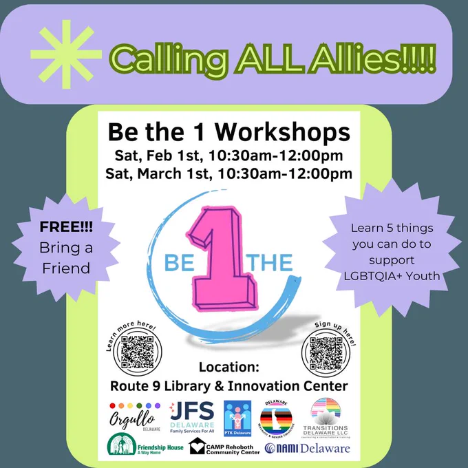 Dark navy blue background. Lime green header text in light purple/blue header box with rounded edges at top: Asterisk. Calling ALL Allies!!!! Lime green centered rectangle box. White poster on top: Be the 1 workshops. Sat, Feb 1st, 10:30am-12:00pm. Sat, March 1st, 10:30am-12:00pm. Centered underneath is the be the 1 logo. Light purple/blue circular text boxes on the right and left with jagged edges like a star and black text inside. Left one: Free!!! Bring a friend. Right one: Learn 5 things you can do to support LGBTQIA  youth. Back on the poster: Left hand QR code with a circle border and header: Learn more here! Location: Route 9 Library & Innovation Center. Right hand QR code with a circle border and header: Sign up here! Bottom has 2 rows of organization logos: Orgulla Delaware, JFS Delaware, PTK Delaware, Delaware Sexuality & Gender Collective, Transitions Delaware LLC, Friendship House, Camp Rehoboth, and NAMI Delaware. 