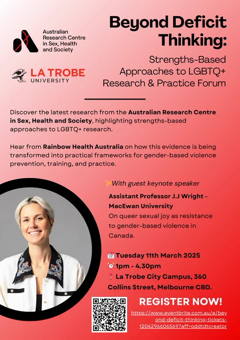 A forum presented by the Australian research centre in sex, health and society, presented by Latrobe University. The forum is titled beyond deficit thinking: strength based approaches to LGBTQ plus research and practice forum. Discover the latest research from the Australian research centre in sex, health and society, highlighting strength space approaches to LGBTQ plus research. Hear from rainbow health Australia, on how this evidence is being transformed into practical frameworks for gender based violence, prevention, training, and practice. With guest keynote speaker, assistant, professor, JJ Wright from McEwan University. Their talk is titled on queer sexual joy as resistance to gender based violence in Canada. The talk is Tuesday, 11th of March 2025 from one to 4:30 PM at Latrobe city campus, 360. Collin St., Melbourne CBD register at the link above.