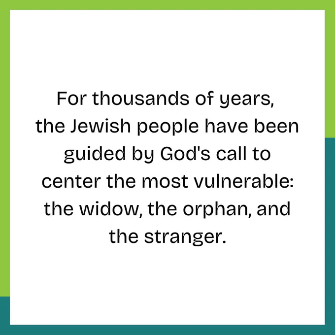 For thousands of years,  the Jewish people have been guided by God's call to center the most vulnerable: the widow, the orphan, and the stranger.