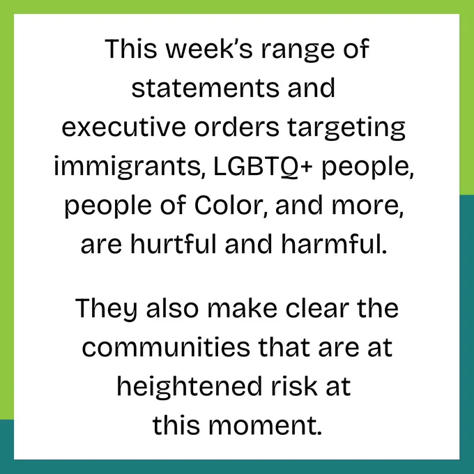 This week’s range of statements and executive orders targeting immigrants, LGBTQ  people,  people of Color, and more, are hurtful and harmful. They also make clear the communities that are at heightened risk at this moment.