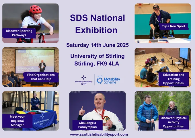 A poster with several different photos and text.
Headline text says, SDS National Exhibition, Saturday 14th June 2025 at University of Stirling, Stirling, FK9 4LA. The SDS and Motability Scheme logo are below this.
The photos from top left to bottom right are: a young girl doing from frame running. Text on top says, discover sporting pathways. Photo 2 is a man playing wheelchair curling and text on top says, try a new sport. Photo 3 shows a man presenting on stage, text on top says, find organisations that can help. Photo 4 is a group of young people writing on paper, studying and the text says, education and training opportunities. Photo 5 is a photo of Louise, the SDS national development manager with text that says, meet your regional manager. Photo 6 is of Stephen McGuire and text that says, challenge a Paralympian. Photo 7 is of two people out on a walk, with text, discover physical activity opportunities. 
