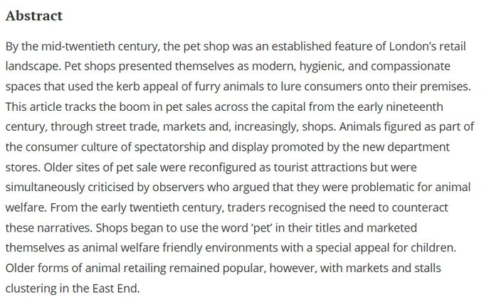 Abstract
By the mid-twentieth century, the pet shop was an established feature of London’s retail landscape. Pet shops presented themselves as modern, hygienic, and compassionate spaces that used the kerb appeal of furry animals to lure consumers onto their premises. This article tracks the boom in pet sales across the capital from the early nineteenth century, through street trade, markets and, increasingly, shops. Animals figured as part of the consumer culture of spectatorship and display promoted by the new department stores. Older sites of pet sale were reconfigured as tourist attractions but were simultaneously criticised by observers who argued that they were problematic for animal welfare. From the early twentieth century, traders recognised the need to counteract these narratives. Shops began to use the word ‘pet’ in their titles and marketed themselves as animal welfare friendly environments with a special appeal for children.