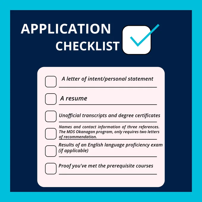 Against a dark blue background is text that reads: Application Checklist


 A letter of intent/personal statement

 A resume

 Unofficial transcripts and degree certificates

 Names and contact information of three references. The MDS Okanagan program, only requires two letters of recommendation.

 Results of an English language proficiency exam (if applicable)

 Proof you've met the prerequisite courses