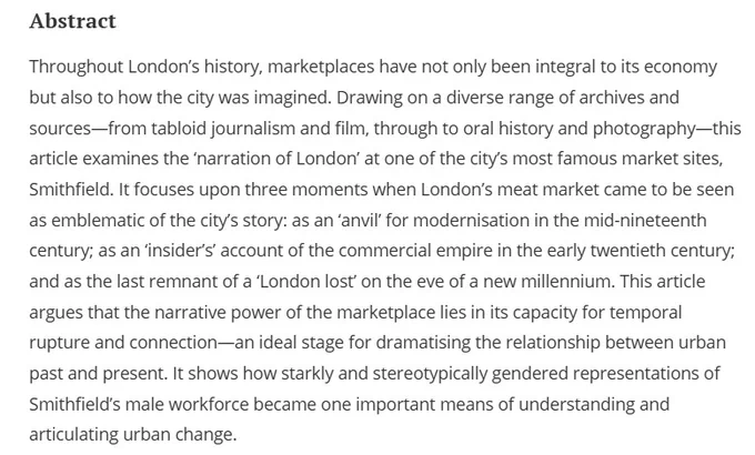 Abstract
Throughout London’s history, marketplaces have not only been integral to its economy but also to how the city was imagined. Drawing on a diverse range of archives and sources—from tabloid journalism and film, through to oral history and photography—this article examines the ‘narration of London’ at one of the city’s most famous market sites, Smithfield. It focuses upon three moments when London’s meat market came to be seen as emblematic of the city’s story: as an ‘anvil’ for modernisation in the mid-nineteenth century; as an ‘insider’s’ account of the commercial empire in the early twentieth century; and as the last remnant of a ‘London lost’ on the eve of a new millennium. This article argues that the narrative power of the marketplace lies in its capacity for temporal rupture and connection—an ideal stage for dramatising the relationship between urban past and present.