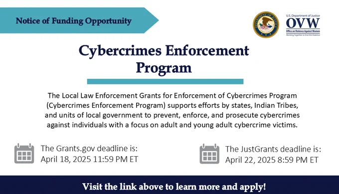 Notice of Funding Opportunity
Cybercrimes Enforcement Program
The Local Law Enforcement Grants for Enforcement of Cybercrimes Program (Cybercrimes Enforcement Program) supports efforts by states, Indian Tribes, and units of local government to prevent, enforce, and prosecute cybercrimes against individuals with a focus on adult and young adult cybercrime victims.
The Grants.gov deadline is: 
April 18, 2025 11:59 PM ET
The JustGrants deadline is: 
April 22, 2025 8:59 PM ET
