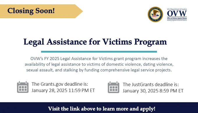 Closing soon!
Legal Assistance for Victims Program
OVW's FY 2025 Legal Assistance for Victims grant program increases the availability of legal assistance to victims of domestic violence, dating violence, sexual assault, and stalking by funding comprehensive legal service projects. 
The Grants.gov deadline is: January 28, 2025 11:59 PM ET
The JustGrants deadline is: January 30, 2025 8:59 PM ET