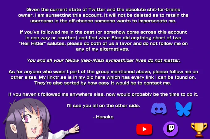 Given the current state of Twitter and the absolute shit-for-brains
owner, I am sunsetting this account. It will not be deleted as to retain the
username in the off-chance someone wants to impersonate me.

If you've followed me in the past (or somehow come across this account
in one way or another) and find what Elon did anything short of two
"Heil Hitler" salutes, please do both of us a favor and do not follow me on
any of my alternatives. You and all your fellow (neo-)Nazi sympathizer lives don't matter.

As for anyone who wasn't part of the group mentioned above, please follow me on
other sites. My linktr.ee is in my bio here which has every link I can be found on.
They're also sorted by how easy it would be to contact me. If you haven't followed me 
everywhere now would probably be the time to do it.

I'll see you all on the other side.

Signed, Hanako.
