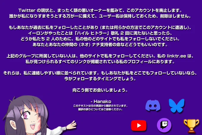 Twitter の現状と、まったく頭の悪いオーナーを鑑みて、このアカウントを廃止します。誰かが私になりすまそうとする万が一に備えて、ユーザー名は保持しておくため、削除はしません。

もしあなたが過去に私をフォローしたことがあり (または何らかの方法でこのアカウントに遭遇し)、イーロンがやったことは「ハイル ヒトラー」敬礼 2 回に満たないと思ったら、どうか私たち 2 人のために、私の他のどのサイトでも私をフォローしないでください。あなたとあなたの仲間の (ネオ) ナチ支持者の命などどうでもいいのです。

上記のグループに所属していない人は、他のサイトで私をフォローしてください。私の linktr.ee は、私が見つけられるすべてのリンクが掲載されている私のプロフィールにあります。

それらは、私に連絡しやすい順に並べられています。もしあなたが私をどこでもフォローしていないなら、今がフォローするタイミングでしょう。

向こう側でお会いしましょう。

花子

このテキストは元の英語から翻訳されたものです。翻訳の誤りについてはご容赦ください。