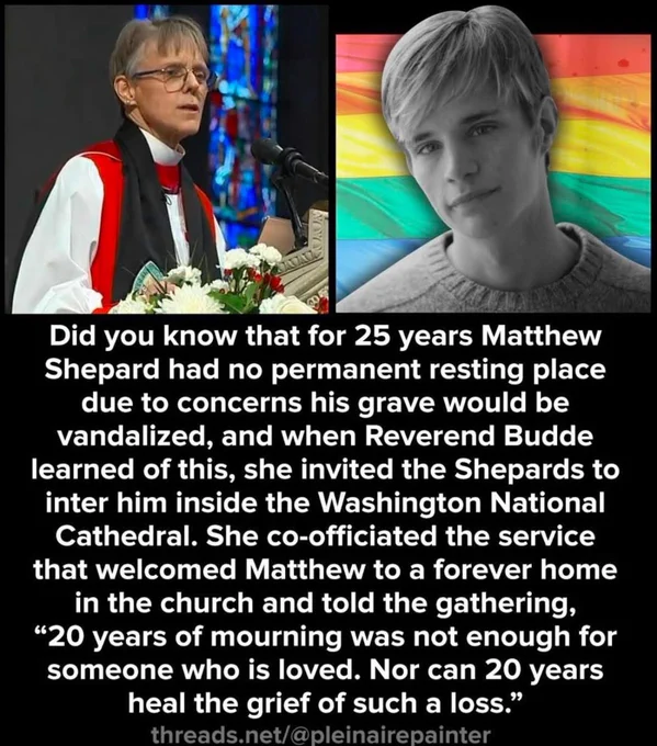 Did you know that for 25 years Matthew Shepard had no permanent resting place due to concerns his grave would be vandalized, and when Reverend Budde learned of this, she invited the Shepards to inter him inside the Washington National Cathedral. She co-officiated the service that welcomed Matthew to a forever home in the church and told the gathering,
"20 years of mourning was not enough for someone who is loved. Nor can 20 years heal the grief of such a loss."