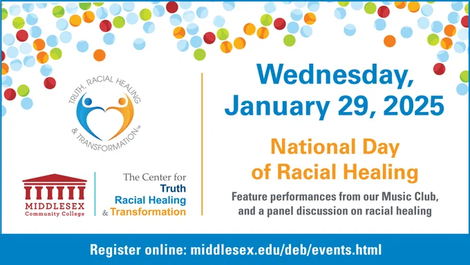 The Center for Truth, Racial Healing & Transformation Wednesday, January 29, 2025 National Day of Racial Healing. Feature performances from our Music Club and a panel discussion on racial healing. Register online: middlesex.edu/deb/events.html