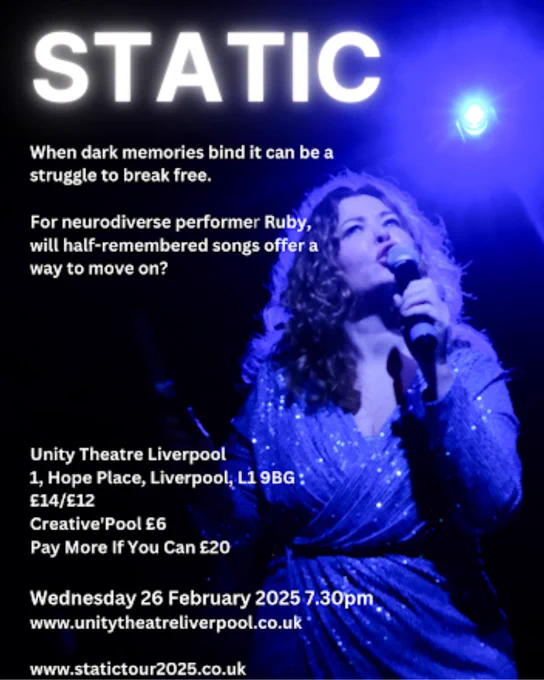 A promotional poster for a performance titled "STATIC." The title appears in bold, glowing white text at the top against a dark blue background. Below it reads:

"When dark memories bind, it can be a struggle to break free.

For neurodiverse performer Ruby, will half-remembered songs offer a way to move on?"

The poster features an image of a person holding a microphone, bathed in blue stage lighting, with glittery details on their clothing.

Details about the event follow:

Venue: Unity Theatre Liverpool, 1 Hope Place, Liverpool, L1 9BG
Ticket prices: £14/£12, Creative'Pool £6, Pay More If You Can £20
Date and time: Wednesday, 26 February 2025, 7:30 PM
Websites: www.unitytheatreliverpool.co.uk and www.statictour2025.co.uk