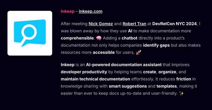 Inkeep – inkeep.com

After meeting Nick Gomez and Robert Tran at DevRelCon NYC 2024, I was blown away by how they use AI to make documentation more comprehensible. 🧠 Adding a chatbot directly into a product’s documentation not only helps companies identify gaps but also makes resources more accessible for users. 🚀

Inkeep is an AI-powered documentation assistant that improves developer productivity by helping teams create, organize, and maintain technical documentation effortlessly. It reduces friction in knowledge sharing with smart suggestions and templates, making it easier than ever to keep docs up-to-date and user-friendly. ✨