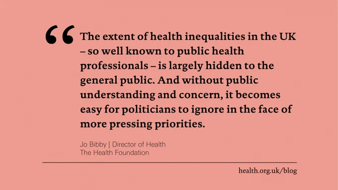'The extent of health inequalities in the UK – so well known to public health professionals – is largely hidden to the general public. And without public understanding and concern, it becomes easy for politicians to ignore in the face of more pressing priorities.' Jo Bibby, Director of Health at the Health Foundation