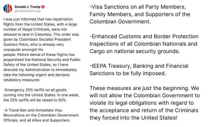 
I was just informed that two repatriation flights from the US, with a large number of Illegal Criminals, were not allowed to land in Colombia. This order was given by Colombia's Socialist President Gustavo Petro, who is already very unpopular amongst his
people. Petro's denial of these flights has jeopardized the National Security and Public Safety of the US, so I have directed my Administration to immediately take the following urgent and decisive retaliatory measures:
-Emergency 25% tariffs on all goods coming into the United States. In one week, the 25% tariffs will be raised to 50%.
-A Travel Ban and immediate Visa
Revocations on the Colombian Government Officials, and all Allies and Supporters.
-Visa Sanctions on all Party Members, Family Members, and Supporters of the Colombian Government.
-Enhanced Customs and Border Protection
Inspections of all Colombian Nationals and Cargo on national security grounds.
-IEEPA Treasury, Banking and Financial Sanctions to be fully imposed.
