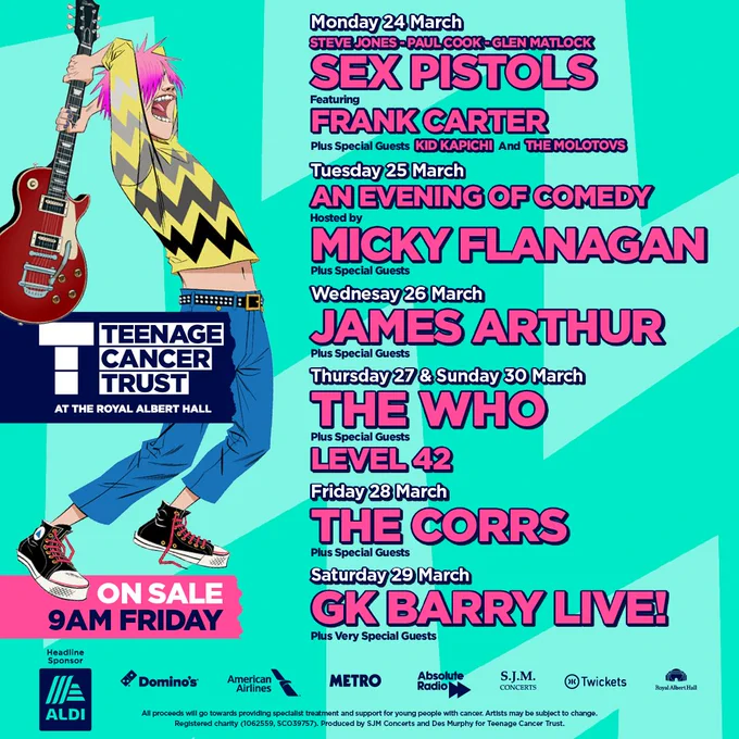 Artwork showing the line-up for Teenage Cancer Gigs at the Royal Albert Hall
Monday - Frank Carter and Paul Cook, Steve Jones, Glen Matlock of the Sex Pistols
Tuesday – A Night of Comedy hosted by Micky Flannagan 
Wednesday – James Arthur
Thursday – The Who and special guests Level 42
Friday – The Corrs 
Saturday – GK Barry Live
Sunday - The Who and special guests Level 42
