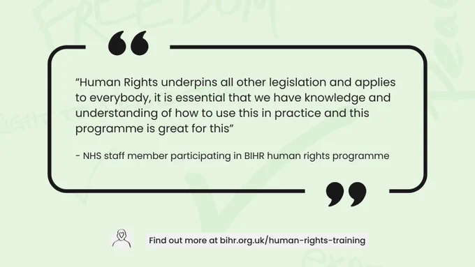 “Human Rights underpins all other legislation and applies to everybody, it is essential that we have knowledge and understanding of how to use this in practice and this programme is great for this”

- NHS staff member participating in BIHR human rights programme