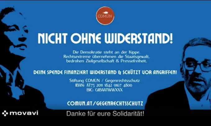 Nicht ohne Widerstand
Die Demokratie steht an der Kippe
Rechtsextreme übernehmen die Staatsgewalt, bedrohen Zivilgesellschaft und Pressefreiheit

Deine Spende finanziert Widerstand und schützt vor ANgriffen
Stiftung Común/Gegenrechtsschutz
IBAN: AT/§2011184291674800
BIC: GIBAATWWXXX
comun.at/gegenrechtsschutz
Danke für eure Solidarität