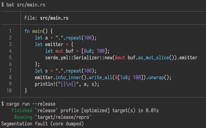 screenshot of Undefined Behavior in safe code.

fn main() {
    let a = ".".repeat(100);
    let emitter = {
        let mut buf = [0u8; 100];
        serde_yml::Serializer::new(&mut buf.as_mut_slice()).emitter
    };
    let s = ".".repeat(100);
    emitter.into_inner().write_all(&[1u8; 100]).unwrap();
    println!("{}\n{}", a, s);
}

Segmentation fault (core dumped)