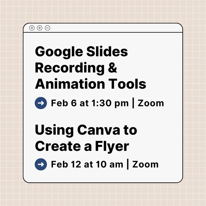 A graphic resembling a computer window with a beige grid background. The window contains text announcing two events: “Google Slides Recording & Animation Tools” with the date and time “Feb 6 at 1:30 pm | Zoom,” and “Using Canva to Create a Flyer” with the date and time “Feb 12 at 10 am | Zoom.” Each event has a blue arrow icon next to the date and time.