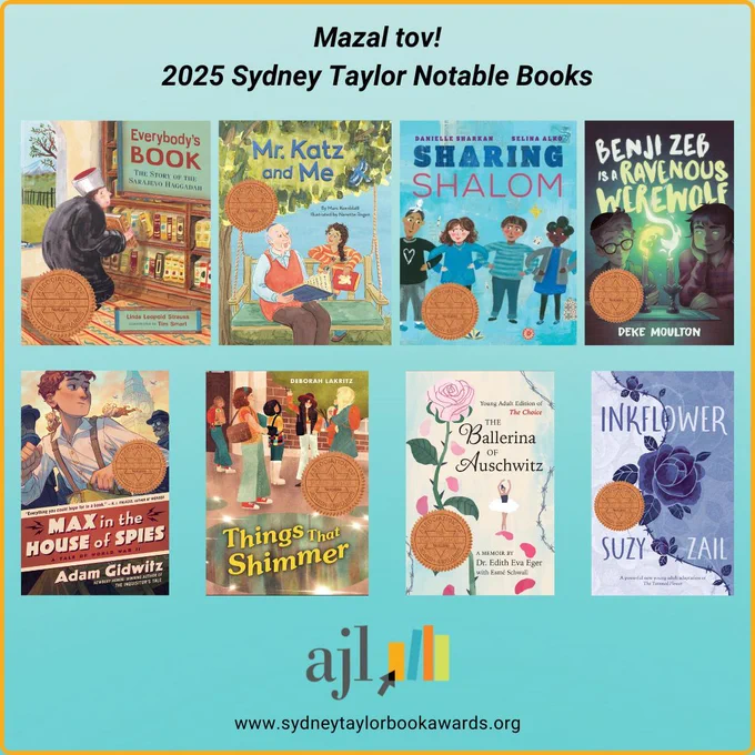 Mazel tov to the authors and illustrators of the 2025 Sydney Taylor Notable Books!

Everybody's Book: The Story of the Sarajevo Haggadah by Linda Leopold Strauss, illustrated by Tim Smart

Mr. Katz and Me by Marc Kornblatt, illustrated by Nanette Regan

Sharing Shalom by Danielle Sharkan, illustrated by 
Selina Alko

Benji Zeb is a Ravenous Werewolf by Deke Moulton

Max in the House of Spies: A Tale of World War II by Adam Gidwitz

Things That Shimmer by Deborah Lakritz

The Ballerina of Auschwitz by Dr. Edith Eva Eger

Inkflower by Suzy Zail