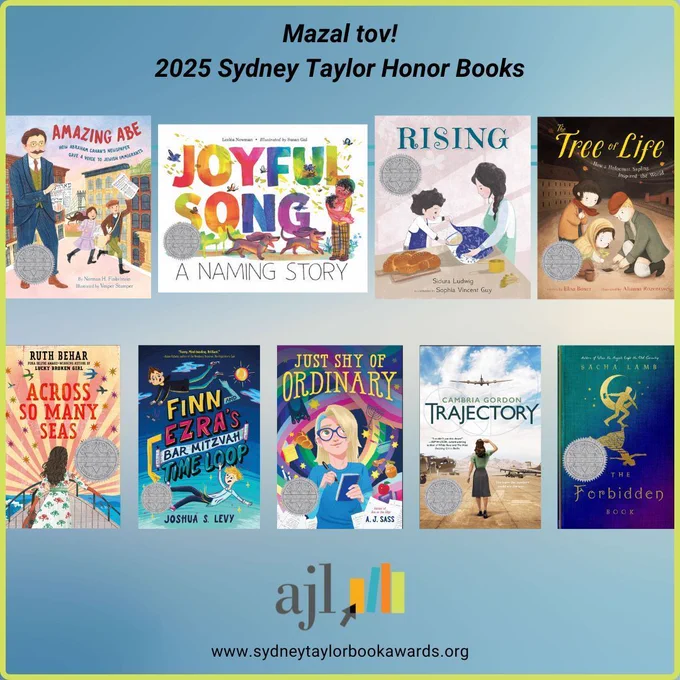 Mazel tov to the authors and illustrators of the 2025 Sydney Taylor Honor Books!

Amazing Abe: How Abraham Cahan's Newspaper Gave a Voice to Jewish Immigrants by Norman H. Finkelstein, illustrated by Vesper Stamper

Joyful Song: A Naming Story by Lesléa Newman, illustrated by Susan Gal

Rising by Sidura Ludwig, illustrated by Sophia Vincent Guy

The Tree of Life: How a Holocaust Sapling Inspired the World by Elisa Boxer, illustrated by Alianna Rozentsveig

Across So Many Seas by Ruth Behar

Finn and Ezra's Bar Mitzvah Time Loop by Joshua S. Levy

Just Shy of Ordinary by A. J. Sass

The Forbidden Book by Sacha Lamb

Trajectory by Cambria Gordon