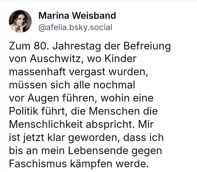 Thread von Marina Weisband auf bsky mit folgendem Inhalt

Zum 80. Jahrestag der Befreiung von Auschwitz, wo Kinder massenhaft vergast wurden, müssen sich alle nochmal vor Augen führen, wohin eine Politik führt, die Menschen die Menschlichkeit abspricht. Mir ist jetzt klar geworden, dass ich bis an mein Lebensende gegen Faschismus kämpfen werde.