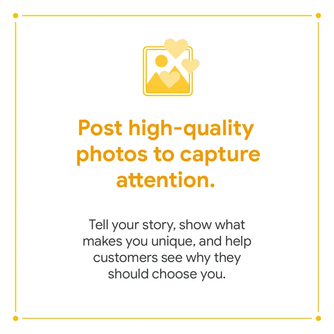 A white square with a yellow border. Inside the border is a picture symbol with mountains and hearts included, with the text “Post high-quality photos to capture attention” underneath. Below, in smaller text, it says “Tell your story, show what makes you unique, and help customers see why they should choose you.”