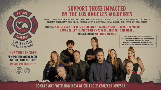 A graphic featuring the Critical Role cast reading SUPPORT THOSE IMPACTED
BY THE LOS ANGELES WILDFIRES
DONATE NOW THROUGH FEBRUARY 28TH AND TUNE-IN TO A SPECIAL LIVE NON-CANON BELLS HELLS
FREAKY THURSDAY ONE-SHOT. WHERE YOUR DONATIONS WILL SHAPE THE FATE OF OUR GAME!
STARRING MARISHA RAY • TRAVIS WILLINGHAM • TALIESIN JAFFE • ROBBIE DAYMOND
LAURA BAILEY • LIAM O'BRIEN • ASHLEY JOHNSON • SAM RIEGEL
AND GAME MASTER MATTHEW MERCER
ALL DONATIONS SPLIT BETWEEN
CALIFORNIA COMMUNITY FOUNDATION
WILDFIRE RECOVERY FUND,
LATINO COMMUNITY FOUNDATION,
LA FIRE DEPARTMENT FOUNDATION.
THURSDA
4 BELLS HELLS
  CHARITY ONE-SHOT
LIVE THU JAN 30TH
7PM PACIFIC ON BEACON.
TWITCH, AND YOUTUBE
VOD AVAILABLE IMMEDIATELY
DONATE AND VOTE NOW NOW AT CRITROLE COM/CRFLOVESLA