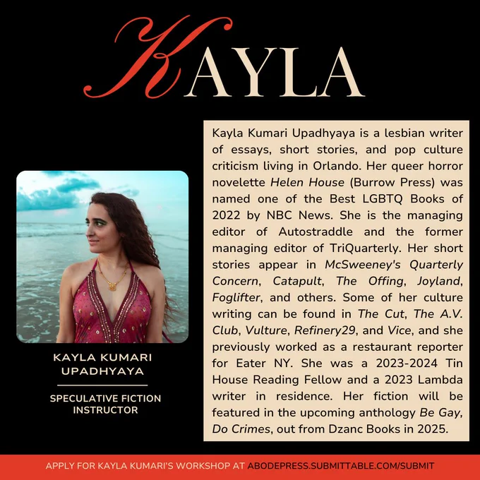 Graphic with text that reads: "Kayla Kumari Upadhyaya is a lesbian writer of essays, short stories, and pop culture criticism living in Orlando. Her queer horror novelette Helen House (Burrow Press) was named one of the Best LGBTQ Books of 2022 by NBC News. She is the managing editor of Autostraddle and the former managing editor of TriQuarterly. Her short stories appear in McSweeney's Quarterly Concern, Catapult, The Offing, Joyland, Foglifter, and others. Some of her culture writing can be found in The Cut, The A.V. Club, Vulture, Refinery29, and Vice, and she previously worked as a restaurant reporter for Eater NY. She was a 2023-2024 Tin House Reading Fellow and a 2023 Lambda writer in residence. Her fiction will be featured in the upcoming anthology Be Gay, Do Crimes, out from Dzanc Books in 2025."
