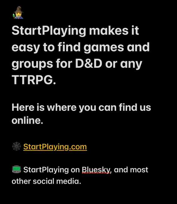 🧙‍♂️ 
StartPlaying makes it easy to find games and groups for D&D or any TTRPG.

Here is where you can find us online.

🕸️ StartPlaying.com

📟 StartPlaying on Bluesky, and most other social media.