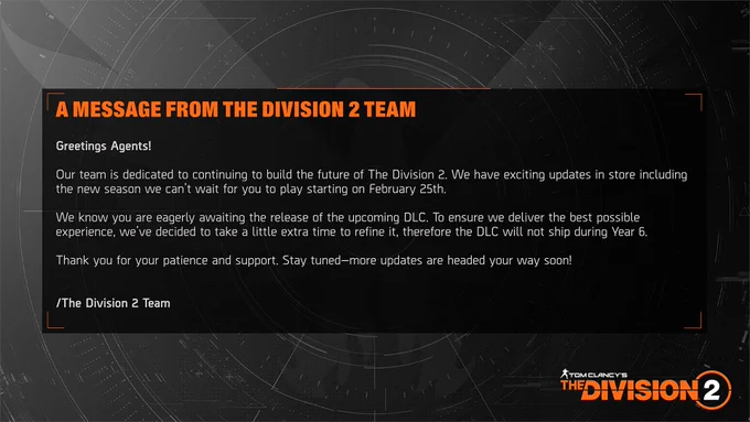 Greetings Agents!

Our team is dedicated to continuing to build the future of The Division 2. We have exciting updates in store including the new season we can’t wait for you to play starting on February 25th. 

We know you are eagerly awaiting the release of the upcoming DLC. To ensure we deliver the best possible experience, we’ve decided to take a little extra time to refine it, therefore the DLC will not ship during Year 6. 

Thank you for your patience and support. Stay tuned—more updates are headed your way soon!