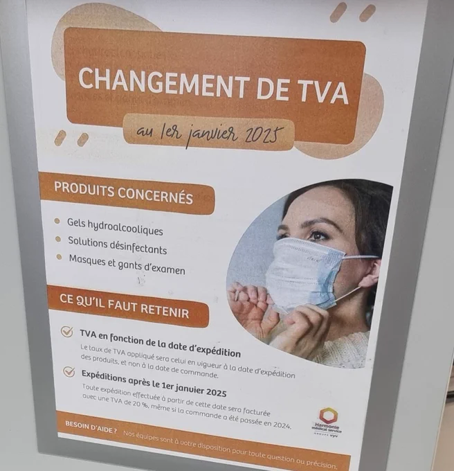 Affiche 
Fond blanc et bandeaux de couleur marron
Visuel en bulle bord extérieur droit 
Femme ajustant 1 masque chir
Titre CHANGEMENT DE TVA
sous titre en italique au 1er janvier 2025
Paragraphe 1 PRODUITS CONCERNÉS 
gels hydroalcooliques
Solutions désinfectants
Masques et gants d'examen 

Paragraphe 2 CE QU'IL FAUT RETENIR 
- Tva en fonction de la date d'expédition 
Le taux de tva appliqué sera celui en vigueur à la date d'expédition des produits et non à la date de commande
- Expéditions après le 1er janvier 2025
Toute expédition effectuée à partir de cette date sera facturée avec une TVA DE 20% même si la commande a été passée en 2024